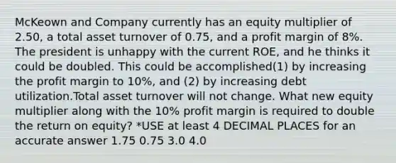 McKeown and Company currently has an equity multiplier of 2.50, a total asset turnover of 0.75, and a profit margin of 8%. The president is unhappy with the current ROE, and he thinks it could be doubled. This could be accomplished(1) by increasing the profit margin to 10%, and (2) by increasing debt utilization.Total asset turnover will not change. What new equity multiplier along with the 10% profit margin is required to double the return on equity? *USE at least 4 DECIMAL PLACES for an accurate answer 1.75 0.75 3.0 4.0