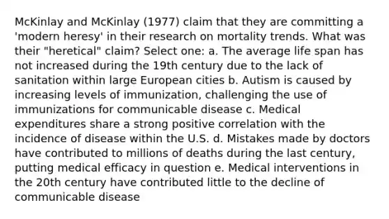 McKinlay and McKinlay (1977) claim that they are committing a 'modern heresy' in their research on mortality trends. What was their "heretical" claim? Select one: a. The average life span has not increased during the 19th century due to the lack of sanitation within large European cities b. Autism is caused by increasing levels of immunization, challenging the use of immunizations for communicable disease c. Medical expenditures share a strong positive correlation with the incidence of disease within the U.S. d. Mistakes made by doctors have contributed to millions of deaths during the last century, putting medical efficacy in question e. Medical interventions in the 20th century have contributed little to the decline of communicable disease