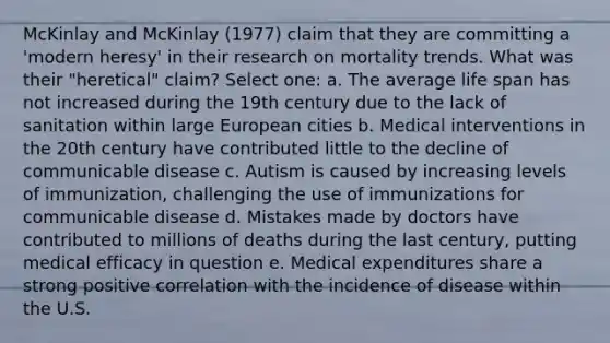 McKinlay and McKinlay (1977) claim that they are committing a 'modern heresy' in their research on mortality trends. What was their "heretical" claim? Select one: a. The average life span has not increased during the 19th century due to the lack of sanitation within large European cities b. Medical interventions in the 20th century have contributed little to the decline of communicable disease c. Autism is caused by increasing levels of immunization, challenging the use of immunizations for communicable disease d. Mistakes made by doctors have contributed to millions of deaths during the last century, putting medical efficacy in question e. Medical expenditures share a strong positive correlation with the incidence of disease within the U.S.