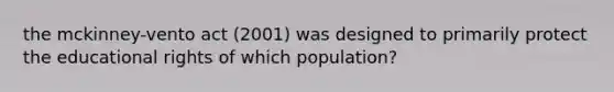 the mckinney-vento act (2001) was designed to primarily protect the educational rights of which population?