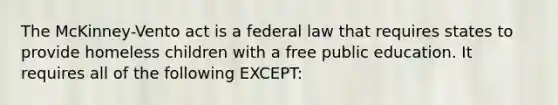 The McKinney-Vento act is a federal law that requires states to provide homeless children with a free public education. It requires all of the following EXCEPT: