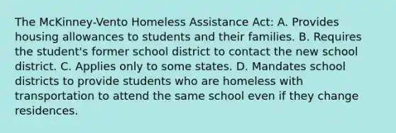 The McKinney-Vento Homeless Assistance Act: A. Provides housing allowances to students and their families. B. Requires the student's former school district to contact the new school district. C. Applies only to some states. D. Mandates school districts to provide students who are homeless with transportation to attend the same school even if they change residences.