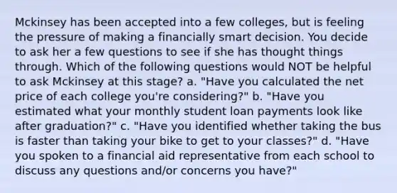 Mckinsey has been accepted into a few colleges, but is feeling the pressure of making a financially smart decision. You decide to ask her a few questions to see if she has thought things through. Which of the following questions would NOT be helpful to ask Mckinsey at this stage? a. "Have you calculated the net price of each college you're considering?" b. "Have you estimated what your monthly student loan payments look like after graduation?" c. "Have you identified whether taking the bus is faster than taking your bike to get to your classes?" d. "Have you spoken to a financial aid representative from each school to discuss any questions and/or concerns you have?"