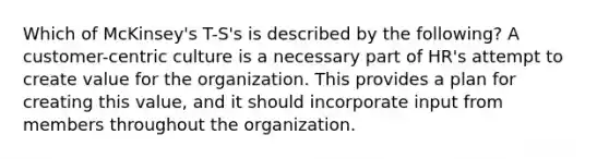 Which of McKinsey's T-S's is described by the following? A customer-centric culture is a necessary part of HR's attempt to create value for the organization. This provides a plan for creating this value, and it should incorporate input from members throughout the organization.