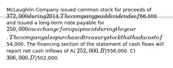 McLaughlin Company issued common stock for proceeds of 372,000 during 2014. The company paid dividends of66,000 and issued a long-term note payable for 250,000 in exchange for equipment during the year. The company also purchased treasury stock that had a cost of54,000. The financing section of the statement of cash flows will report net cash inflows of A) 252,000. B)556,000. C) 306,000. D)502,000.