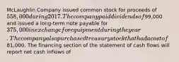 McLaughlin Company issued common stock for proceeds of 558,000 during 2017. The company paid dividends of99,000 and issued a long-term note payable for 375,000 in exchange for equipment during the year. The company also purchased treasury stock that had a cost of81,000. The financing section of the statement of cash flows will report net cash inflows of