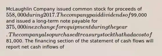 McLaughlin Company issued common stock for proceeds of 558,000 during 2017. The company paid dividends of99,000 and issued a long-term note payable for 375,000 in exchange for equipment during the year. The company also purchased treasury stock that had a cost of81,000. The financing section of the statement of cash flows will report net cash inflows of