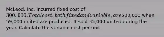 McLeod, Inc, incurred fixed cost of 300,000. Total cost, both fixed and variable, are500,000 when 59,000 united are produced. It sold 35,000 united during the year. Calculate the variable cost per unit.