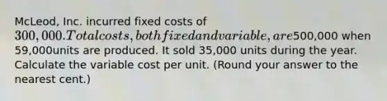 McLeod, Inc. incurred fixed costs of 300,000. Total costs, both fixed and variable, are500,000 when 59,000units are produced. It sold 35,000 units during the year. Calculate the variable cost per unit. (Round your answer to the nearest cent.)