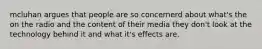 mcluhan argues that people are so concernerd about what's the on the radio and the content of their media they don't look at the technology behind it and what it's effects are.