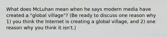 What does McLuhan mean when he says modern media have created a "global village"? (Be ready to discuss one reason why 1) you think the Internet is creating a global village, and 2) one reason why you think it isn't.)