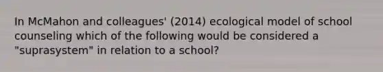 In McMahon and colleagues' (2014) ecological model of school counseling which of the following would be considered a "suprasystem" in relation to a school?