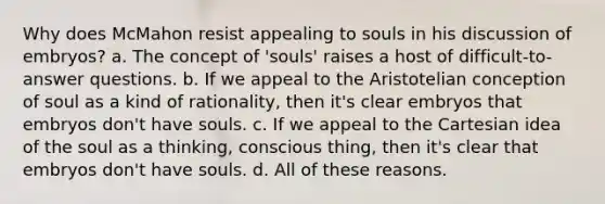 Why does McMahon resist appealing to souls in his discussion of embryos? a. The concept of 'souls' raises a host of difficult-to-answer questions. b. If we appeal to the Aristotelian conception of soul as a kind of rationality, then it's clear embryos that embryos don't have souls. c. If we appeal to the Cartesian idea of the soul as a thinking, conscious thing, then it's clear that embryos don't have souls. d. All of these reasons.