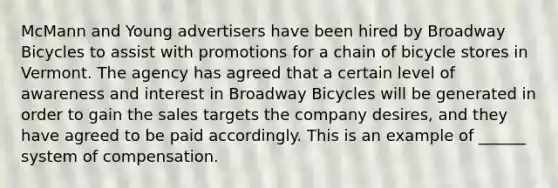 McMann and Young advertisers have been hired by Broadway Bicycles to assist with promotions for a chain of bicycle stores in Vermont. The agency has agreed that a certain level of awareness and interest in Broadway Bicycles will be generated in order to gain the sales targets the company desires, and they have agreed to be paid accordingly. This is an example of ______ system of compensation.