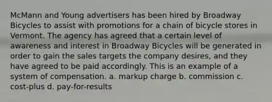 McMann and Young advertisers has been hired by Broadway Bicycles to assist with promotions for a chain of bicycle stores in Vermont. The agency has agreed that a certain level of awareness and interest in Broadway Bicycles will be generated in order to gain the sales targets the company desires, and they have agreed to be paid accordingly. This is an example of a system of compensation. a. markup charge b. commission c. cost-plus d. pay-for-results