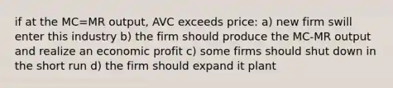 if at the MC=MR output, AVC exceeds price: a) new firm swill enter this industry b) the firm should produce the MC-MR output and realize an economic profit c) some firms should shut down in the short run d) the firm should expand it plant