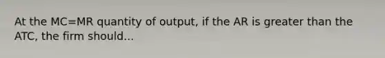 At the MC=MR quantity of output, if the AR is greater than the ATC, the firm should...