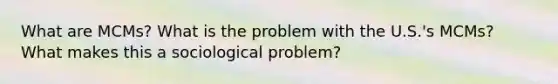 What are MCMs? What is the problem with the U.S.'s MCMs? What makes this a sociological problem?