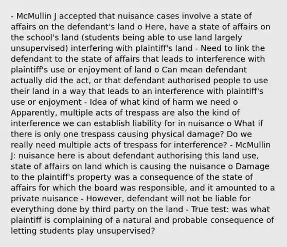 - McMullin J accepted that nuisance cases involve a state of affairs on the defendant's land o Here, have a state of affairs on the school's land (students being able to use land largely unsupervised) interfering with plaintiff's land - Need to link the defendant to the state of affairs that leads to interference with plaintiff's use or enjoyment of land o Can mean defendant actually did the act, or that defendant authorised people to use their land in a way that leads to an interference with plaintiff's use or enjoyment - Idea of what kind of harm we need o Apparently, multiple acts of trespass are also the kind of interference we can establish liability for in nuisance o What if there is only one trespass causing physical damage? Do we really need multiple acts of trespass for interference? - McMullin J: nuisance here is about defendant authorising this land use, state of affairs on land which is causing the nuisance o Damage to the plaintiff's property was a consequence of the state of affairs for which the board was responsible, and it amounted to a private nuisance - However, defendant will not be liable for everything done by third party on the land - True test: was what plaintiff is complaining of a natural and probable consequence of letting students play unsupervised?