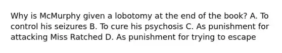 Why is McMurphy given a lobotomy at the end of the book? A. To control his seizures B. To cure his psychosis C. As punishment for attacking Miss Ratched D. As punishment for trying to escape