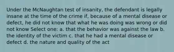 Under the McNaughtan test of insanity, the defendant is legally insane at the time of the crime if, because of a mental disease or defect, he did not know that what he was doing was wrong or did not know Select one: a. that the behavior was against the law b. the identity of the victim c. that he had a mental disease or defect d. the nature and quality of the act