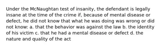 Under the McNaughtan test of insanity, the defendant is legally insane at the time of the crime if, because of mental disease or defect, he did not know that what he was doing was wrong or did not know: a. that the behavior was against the law b. the identity of his victim c. that he had a mental disease or defect d. the nature and quality of the act