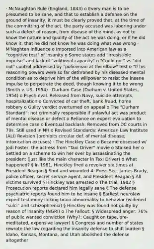 · McNaughton Rule (England, 1843) o Every man is to be presumed to be sane, and that to establish a defense on the ground of insanity, it must be clearly proved that, at the time of the committing of the act, the party accused was laboring under such a defect of reason, from disease of the mind, as not to know the nature and quality of the act he was doing; or if he did know it, that he did not know he was doing what was wrong · M'Naghten Influence o Imported into American law as a "cognitive test" of insanity o Some states add "irresistible impulse" and lack of "volitional capacity" o "Could not" vs "did not" control addressed by "policeman at the elbow" test o "If his reasoning powers were so far dethroned by his diseased mental condition as to deprive him of the willpower to resist the insane impulse to perpetrate the deed, though knowing it to be wrong (Smith v. US, 1954) · Durham Case (Durham v. United States, 1954) o Psych eval. Released from Navy, suicide attempts, hospitalization o Convicted of car theft, bank fraud, home robbery o Guilty verdict overturned on appeal o The "Durham Standard": not criminally responsible if unlawful act was product of mental disease or defect o Reliance on expert evaluation to determine case o Eventual backlash: Removed from DC courts in 70s. Still used in NH o Revised Standards: American Law Institute (ALI) Revision (prohibits circular def. of mental disease; intoxication excuses) · The Hinckley Case o Became obsessed w/ Jodi Foster, the actress from "Taxi Driver" movie o Stalked her o Settled on a scheme to win her over by assassinating the president (just like the main character in Taxi Driver) o What happened? § In 1981, Hinckley fired a revolver six times at President Reagan § Shot and wounded 4: Press Sec. James Brady, police officer, secret service agent, and President Reagan § All victims survived § Hinckley was arrested o The trial, 1982 § Prosecution reports declared him legally sane § The defense psychiatric reports found him to be insane § Earliest neurolaw expert testimony linking brain abnormality to behavior (widened "sulci" and schizophrenia) § Hinckley was found not guilty by reason of insanity (NGRI) o The Fallout: § Widespread anger: 76% of public wanted conviction (Why?: Caught on tape, pre-meditated, expensive lawyer) § Congress and number of states rewrote the law regarding the insanity defense to shift burden § Idaho, Kansas, Montana, and Utah abolished the defense altogether