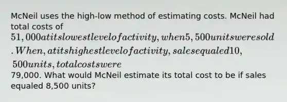 McNeil uses the high-low method of estimating costs. McNeil had total costs of 51,000 at its lowest level of activity, when 5,500 units were sold. When, at its highest level of activity, sales equaled 10,500 units, total costs were79,000. What would McNeil estimate its total cost to be if sales equaled 8,500 units?