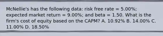 McNellie's has the following data: risk free rate = 5.00%; expected market return = 9.00%; and beta = 1.50. What is the firm's cost of equity based on the CAPM? A. 10.92% B. 14.00% C. 11.00% D. 18.50%