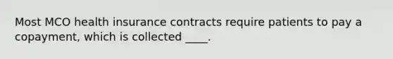 Most MCO health insurance contracts require patients to pay a copayment, which is collected ____.