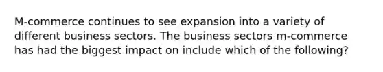 M-commerce continues to see expansion into a variety of different business sectors. The business sectors m-commerce has had the biggest impact on include which of the following?