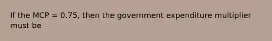 If the MCP = 0.75, then the government expenditure multiplier must be