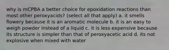 why is mCPBA a better choice for epoxidation reactions than most other peroxyacids? (select all that apply) a. it smells flowery because it is an aromatic molecule b. it is an easy to weigh powder instead of a liquid c. it is less expensive because its structure is simpler than that of peroxyacetic acid d. its not explosive when mixed with water