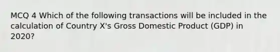 MCQ 4 Which of the following transactions will be included in the calculation of Country X's Gross Domestic Product (GDP) in 2020?