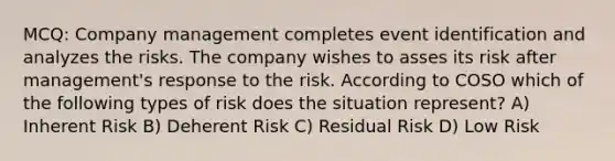 MCQ: Company management completes event identification and analyzes the risks. The company wishes to asses its risk after management's response to the risk. According to COSO which of the following types of risk does the situation represent? A) Inherent Risk B) Deherent Risk C) Residual Risk D) Low Risk