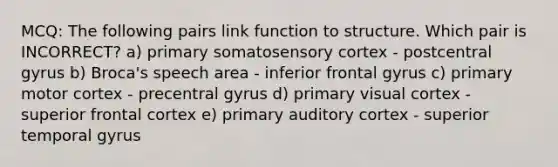 MCQ: The following pairs link function to structure. Which pair is INCORRECT? a) primary somatosensory cortex - postcentral gyrus b) Broca's speech area - inferior frontal gyrus c) primary motor cortex - precentral gyrus d) primary visual cortex - superior frontal cortex e) primary auditory cortex - superior temporal gyrus