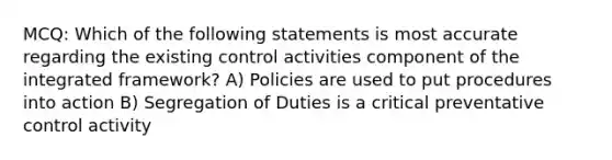 MCQ: Which of the following statements is most accurate regarding the existing control activities component of the integrated framework? A) Policies are used to put procedures into action B) Segregation of Duties is a critical preventative control activity