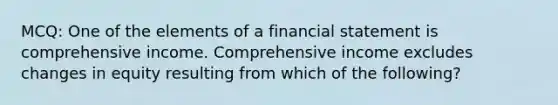 MCQ: One of the elements of a financial statement is comprehensive income. Comprehensive income excludes changes in equity resulting from which of the following?