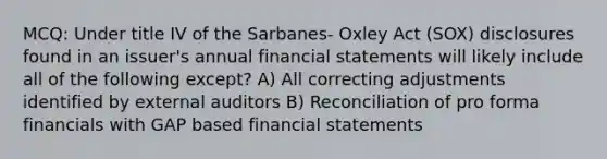 MCQ: Under title IV of the Sarbanes- Oxley Act (SOX) disclosures found in an issuer's annual financial statements will likely include all of the following except? A) All correcting adjustments identified by external auditors B) Reconciliation of pro forma financials with GAP based financial statements