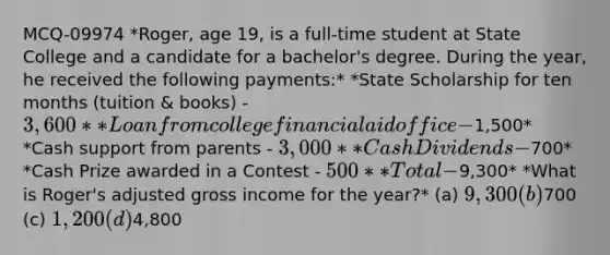 MCQ-09974 *Roger, age 19, is a full-time student at State College and a candidate for a bachelor's degree. During the year, he received the following payments:* *State Scholarship for ten months (tuition & books) - 3,600* *Loan from college financial aid office -1,500* *Cash support from parents - 3,000* *Cash Dividends -700* *Cash Prize awarded in a Contest - 500* *Total -9,300* *What is Roger's adjusted gross income for the year?* (a) 9,300 (b)700 (c) 1,200 (d)4,800