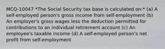 MCQ-10047 *The Social Security tax base is calculated on:* (a) A self-employed person's gross income from self-employment (b) An employer's gross wages less the deduction permitted for contributions to an individual retirement account (c) An employee's taxable income (d) A self-employed person's net profit from self-employment