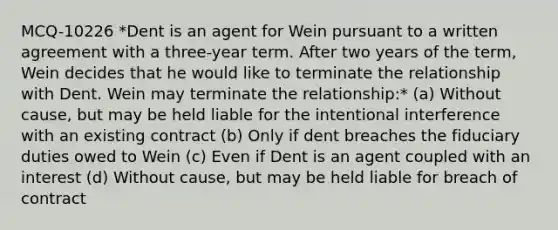 MCQ-10226 *Dent is an agent for Wein pursuant to a written agreement with a three-year term. After two years of the term, Wein decides that he would like to terminate the relationship with Dent. Wein may terminate the relationship:* (a) Without cause, but may be held liable for the intentional interference with an existing contract (b) Only if dent breaches the fiduciary duties owed to Wein (c) Even if Dent is an agent coupled with an interest (d) Without cause, but may be held liable for breach of contract