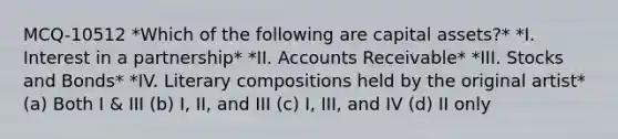 MCQ-10512 *Which of the following are capital assets?* *I. Interest in a partnership* *II. Accounts Receivable* *III. Stocks and Bonds* *IV. Literary compositions held by the original artist* (a) Both I & III (b) I, II, and III (c) I, III, and IV (d) II only