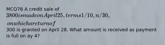 MCQ76 A credit sale of 3800 is made on April 25, terms 1/10, n/30, on which a return of300 is granted on April 28. What amount is received as payment is full on ay 4?