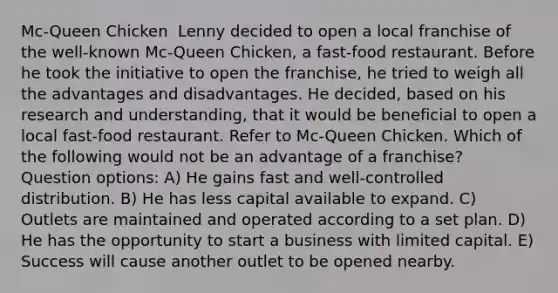 Mc-Queen Chicken ​ Lenny decided to open a local franchise of the well-known Mc-Queen Chicken, a fast-food restaurant. Before he took the initiative to open the franchise, he tried to weigh all the advantages and disadvantages. He decided, based on his research and understanding, that it would be beneficial to open a local fast-food restaurant. Refer to Mc-Queen Chicken. Which of the following would not be an advantage of a franchise? Question options: A) He gains fast and well-controlled distribution. B) He has less capital available to expand. C) Outlets are maintained and operated according to a set plan. D) He has the opportunity to start a business with limited capital. E) Success will cause another outlet to be opened nearby.