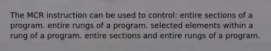 The MCR instruction can be used to control: entire sections of a program. entire rungs of a program. selected elements within a rung of a program. entire sections and entire rungs of a program.