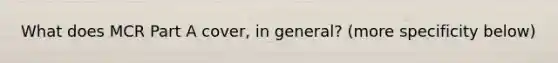 What does MCR Part A cover, in general? (more specificity below)
