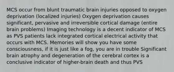 MCS occur from blunt traumatic brain injuries opposed to oxygen deprivation (localized injuries) Oxygen deprivation causes significant, pervasive and irreversible cortical damage (entire brain problems) Imaging technology is a decent indicator of MCS as PVS patients lack integrated cortical electrical activity that occurs with MCS. Memories will show you have some consciousness, if it is just like a fog, you are in trouble Significant brain atrophy and degeneration of the cerebral cortex is a conclusive indicator of higher-brain death and thus PVS