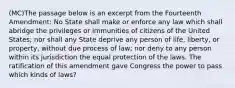 (MC)The passage below is an excerpt from the Fourteenth Amendment: No State shall make or enforce any law which shall abridge the privileges or immunities of citizens of the United States; nor shall any State deprive any person of life, liberty, or property, without due process of law; nor deny to any person within its jurisdiction the equal protection of the laws. The ratification of this amendment gave Congress the power to pass which kinds of laws?