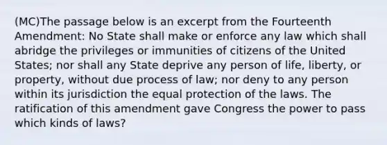 (MC)The passage below is an excerpt from the Fourteenth Amendment: No State shall make or enforce any law which shall abridge the privileges or immunities of citizens of the United States; nor shall any State deprive any person of life, liberty, or property, without due process of law; nor deny to any person within its jurisdiction the equal protection of the laws. The ratification of this amendment gave Congress the power to pass which kinds of laws?